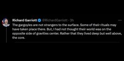 Richard Garriott tweets: The gargoyles are not strangers to the surface. Some of their rituals may have taken place there. But, I had not thought their world was on the
        opposite side of gravities center. Rather that they lived deep but well above, the core.